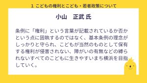 小山氏　設問１回答　条例に「権利」という言葉が記載されているか否かという点に固執するのではなく、基本条例の理念がしっかりと守られ、こどもが当然のものとして保有する権利が侵害されない、障がいの有無などの縛られないすべてのこどもに生きやすいまち横浜を目指していく。