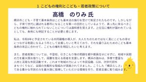 高橋氏設問１　回答　横浜市こども・子育て基本条例はこども基本法の施行を受けて制定されたものです。しかしながら、子育て世代に選ばれる都市になることを第一の目的としているようで、真っ先に来るべきこどもの権利に触れられていないことについては違和感を覚えます。上位法に権利が謳われているとしても、条例にも明記することが必要と感じます。私は、令和8年に予定されている共同親権の導入が、大人たちのためではなく真にこどもの幸せにつながる制度になるよう市として支援したいと考えており、それを盛り込むためのこども基本条例の改正に合わせて、こどもの権利を明記したいと考えます。 また、若者政策については、不登校、引きこもり等の問題を親や教員任せにせずに、地域や民間の力を最大限お借りして、困難を抱える若者を支援します。横浜の強みは、多様で豊富な 人材と活発な市民活動です。これまで地域の力によって市民協働、G30、次世代郊外 まちづくりなど、全国の先駆的な取組みが実施されてきました。こうした「横浜らしさ」 である豊かな市民の力を最大限に発揮していただける環境を作り、若者支援に取り組みます。