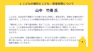 山中氏　設問１　回答こどもは、社会全体で保護すべき対象であると同時に、意見を持ち、表現する権利を持つ主体であり、こどもにとっての最善の利益は何かを考えることが大切だと考えています。 「横浜市こども・子育て基本条例」及び「こども、みんなが主役！よこはまわくわくプラン」は、こども基本法が掲げる基本理念やこども大綱を踏まえて策定しています。 次代を担うこどもは、大きな可能性を持ったかけがえのない存在であり、横浜の未来を創る力です。 これらの法や条例、計画の趣旨を踏まえ、子どもたちの思いや意見にしっかりと 寄り添いながら、全てのこどもが幸せを感じながら健やかに育つことができるように 施策を推進していきます。