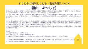福山氏設問１回答　前提として、これまで本条例がなかったところに、新たに条例ができたこと自体は良いことだと考えます。運用していく上で、不具合が生じてくる可能性があると思います。今後、スピーディにアップデートしていく必要があります。こどもの「権利」が明文化されていない点は、重要な課題だと思います。こどもは保護の対象であると同時に、自己の意思を持ち、意見を表明することができる「権利の主体」です。これは国連の子どもの権利条約にも明記されており、自治体としても明確な姿勢が求められます。 こども・若者政策において「ウェルビーイング」を真に実現するためには、こども自身の声を聴き、政策形成の過程に参加できる仕組みづくりが不可欠だと考えています。そのため、「意見表明権」「遊ぶ権利」「学ぶ権利」「安心して育つ権利」など、基本的な権利を明文化した条例への改正、あるいは新たな「こども権利条例」の制定を検討すべきです。 ただし、権利には責任が伴います。尊重することは大事だけど、守られなければならない立場のこどもたちに責任範囲については、議論が必要だと思います。 具体策 「こども市役所インターンプログラム」 市内の中高生がビジネスや政策立案を実践的に学ぶ。 市の課題に対して若者が企画提案を行う仕組みにし、実際の予算執行や制度改革に提言するステップを学びます。 こどもたちが市政の仕組みを知る・学ぶ機会をつくることが重要です。声が市政に届き、社会をともにつくっていくことこそ、 こどもたちにとって、希望を感じられる横浜の未来につながると思います。 