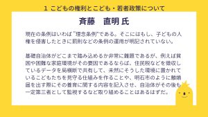 斎藤氏　設問１　回答　現在の条例はいわば ”理念条例”である。そこにはもし、子どもの人権を侵害したときに罰則などの条例の運用が明記されていない。基礎自治体がどこまで踏み込めるか非常に難題であるが、例えば貧困や困難な家庭環境がその要因であるならば、住民税などを徴収しているデータを局横断で共有して、未然にそうした環境に置かれているこどもたちを見守る仕組みを作ることや、明石市のように離婚届を出す際にその養育に関する内容を記入させ、自治体がその後も一定第三者として監視するなど取り組めることはあるはずだ。
