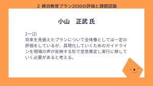 小山氏設問２－（２）回答将来を見据えたプランについて全体像としては一定の評価をしているが、具現化していくためのガイドラインを現場の声が反映する形で至急策定し実行に移していく必要があると考える。 