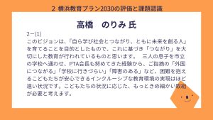 高橋氏　設問２ー（１）回答　このビジョンは、「自ら学び社会とつながり、ともに未来を創る人」を育てることを目的としたもので、これに基づき「つながり」を大切にした教育が行われているものと思います。　 三人の息子を市立の学校へ通わせ、PTA会長も努めてきた経験から、ご指摘の「外国につながる」「学校に行きづらい」「障害のある」など、困難を抱えるこどもたちが安心できるインクルーシブな教育環境の実現はほど遠い状況です。こどもたちの状況に応じた、もっときめ細かい取組が必要と考えます。