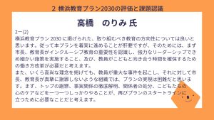 高橋氏設問２－（２）回答横浜教育プラン 2030 に掲げられた、取り組むべき教育の方向性については良いと思います。従って本プランを着実に進めることが肝要ですが、そのためには、まず市長、教育長がインクルーシブ教育の重要性を認識し、強力なリーダーシップできめ細かい施策を実施すること、及び、教員がこどもと向き合う時間を確保するための働き方改革が必要だと考えます。 また、いくら高尚な理念を掲げても、教員が重大な事件を起こし、それに対して市長、教育長が真摯に謝罪しないような組織では、プランの実現は困難だと思います。まず、トップの謝罪、事実関係の徹底解明、関係者の処分、こどもたちの 心のケアなどを一つ一つしっかりやることが、再びプランのスタートラインに立つために必要なことだと考えます。