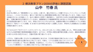 山中氏設問２－（１）回答2018 年に策定した「横浜教育ビジョン 2030」に基づき、誰もが自分らしく活躍できるというインクルーシブな視点のもと、一人ひとりを大切に、誰ひとり取り残さない教育環境の実現に向けて取り組んでいます。外国につながる家庭の子どもへの支援として、私の 1 期目の 4 年間で 1 箇所増やし、合計市内３か所に日本語支援拠点施設を設置し、初期の集中的な支援を行っているほか、国際教室を小中義務教育学校 186 校から 278 校に増やし、学校内での日本語支援を進めています。また、学校に行きづらい子どものため、支援員を常駐させた居場所づくりと学習支援を行う「校内ハートフル事業」を 35 校から全中学校(146 校)へと展開したほか、学校外にも支援拠点となる施設の開設を進めています。 子どもの心のケアを行うスクールカウンセラーも、146 人から181 人と 2 割以上増員しました。 特別な支援が必要な子どもの就学相談や教育相談機能の充実や、全ての小・中学校に個別支援学級を設置したほか、通級指導教室を22 校から24 校に拡充するなど、支援の充実に取り組んでいます。 いずれも、支援を必要とする子どもは増加傾向にあるため、引き続き取組を充実させるとともに、担い手となる教職員等の育成を進める必要があると考えています。今後も、リアルな空間に加えてオンラインや メタバースを活用した「学びの３層空間」の活用など、インクルーシブな教育環境の実現に向けて、 一人ひとりの教育的ニーズに柔軟に対応できるよう取り組みます。