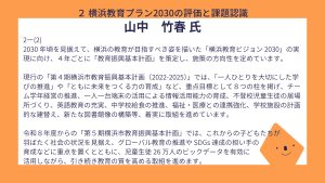 山中氏設問２－（２）回答2030 年頃を見据えて、横浜の教育が目指すべき姿を描いた「横浜教育ビジョン 2030」の実現に向け、４年ごとに「教育振興基本計画」を策定し、施策の方向性を定めています。 現行の「第４期横浜市教育振興基本計画（2022-2025）」では、「一人ひとりを大切にした学びの推進」や「ともに未来をつくる力の育成」など、重点目標として８つの柱を掲げ、チーム学年経営の推進、一人一台端末の活用による情報活用能力の育成、不登校児童生徒の居場所づくり、英語教育の充実、中学校給食の推進、福祉・医療との連携強化、学校施設の計画的な建替え、新たな図書館像の構築等、着実に取組を進めています。 令和８年度からの「第５期横浜市教育振興基本計画」では、これからの子どもたちが羽ばたく社会の状況を見据え、グローバル教育の推進や SDGs 達成の担い手の育成などに重点を置くとともに、児童生徒 26 万人のビックデータを有効に活用しながら、引き続き教育の質を高める取組を進めます。