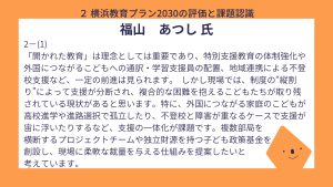 福山氏設問２ー（１）　回答「開かれた教育」は理念としては重要であり、特別支援教育の体制強化や外国につながるこどもへの通訳・学習支援員の配置、地域連携による不登校支援など、一定の前進は見られます。 しかし現場では、制度の“縦割り”によって支援が分断され、複合的な困難を抱えるこどもたちが取り残されている現状があると思います。特に、外国につながる家庭のこどもが高校進学や進路選択で孤立したり、不登校と障害が重なるケースで支援が宙に浮いたりするなど、支援の一体化が課題です。複数部局を横断するプロジェクトチームや独立財源を持つ子ども政策基金を創設し、現場に柔軟な裁量を与える仕組みを提案したいと考えています。