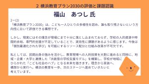 福山氏設問２ー（２）回答「横浜教育プラン2030」は、こども一人ひとりの多様性を認め、誰も取り残さないという方向性において評価できる構想です。 しかし、現実にはその理念が現場にまで十分に落とし込まれておらず、学校の人的資源や時間的余裕、専門的支援が不足していることで、実効性に課題があるように感じます。今後は「個別最適化された学び」を可能にするリソース配分と仕組み改革が不可欠です。 私としては、民間出身の強みを活かし、教育現場への人的投資を大胆に進めると同時に、地域・企業・大学と連携した「共創型の学校支援モデル」を構築し、学校が地域に ひらかれた「こども社会のハブ」となる未来を描きます。理念から実装へ、構想から実行へ。横浜の教育を一歩、次のステージへ進めていきたいと考えています。