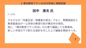 田中氏　設問２（１）と（２）を合わせた回答そもそもが「児童生徒・保護者の視点」でなく、教職員組合と教育委員会が一心同体の教育行政が横浜市の現状。 故に、「横浜教育プラン2030」の土俵で議論しても無意味。 新しい市長の下で新たな指針を示した上で議論を開始すべき。