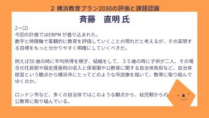 斎藤氏設問２－（２）回答今回の計画ではEBPM が盛り込まれた。 数字と時間軸で客観的に教育を評価していくことの現れだと考えるが、その実現する目標をもっと分かりやすく明確にしていくべきだ。 例えば30 歳の時に平均所得を稼ぎ、結婚をして、３５歳の時に子供が二人、その場合の住民税や固定資産税の収入と保育園や公教育に関する自治体負担など、自治体経営という観点から横浜市にとってどのような市民像を描いて、教育に取り組んでゆくのか。 ロンドン市など、多くの自治体ではこのような観点から、幼児期からの公教育に取り組んでいる。