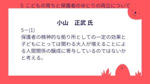 小山氏設問5-(1)回答まだまだ保護者にゆとりを与えるほどの充実には至っていない。 更に取り組みを進化させる必要がある。こどもにとっても親以外の大人との関わりが増えることで情緒を育むことに寄与できると考える。 また、障がいを持つ子を育てる保護者、とりわけ医ケア児を育てる保護者に対しては全く足りておらず整備を加速させるとともに制度設計を見直す必要がある。