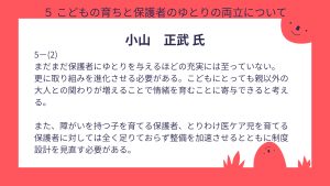 小山氏設問5-(2)回答まだまだ保護者にゆとりを与えるほどの充実には至っていない。 更に取り組みを進化させる必要がある。こどもにとっても親以外の大人との関わりが増えることで情緒を育むことに寄与できると考える。 また、障がいを持つ子を育てる保護者、とりわけ医ケア児を育てる保護者に対しては全く足りておらず整備を加速させるとともに制度設計を見直す必要がある。