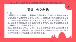 高橋氏設問5ー(1) 回答一時預かりなどの取組は、保護者とは別の視点で子供たちに社会との接点の可能性を育む効果があります。また、兄弟姉妹児の保育支援を行うことで、少子化対策にも効果があると考えています。こどもの育ちという点では、こどもの年齢により若干の違いはありますが、総じて社会性を身に着ける機会になっていると考えます。 また、保護者にとっては、リフレッシュや子育てに行き詰った状況を改善する効果があり、それがもう一人の出産を考える心のゆとりにつながるなど少子化対策としての効果もあると考えます。