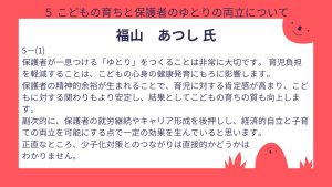 福山氏 設問5ー(1) 回答保護者が一息つける「ゆとり」をつくることは非常に大切です。 育児負担を軽減することは、こどもの心身の健康発育にもろに影響します。 保護者の精神的余裕が生まれることで、育児に対する肯定感が高まり、こどもに対する関わりもより安定し、結果としてこどもの育ちの質も向上します。 副次的に、保護者の就労継続やキャリア形成を後押しし、経済的自立と子育ての両立を可能にする点で一定の効果を生んでいると思います。 正直なところ、少子化対策とのつながりは直接的かどうかはわかりません。