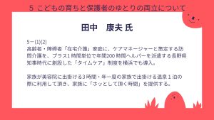 田中氏設問5-(1)と(2)合わせた回答高齢者・障碍者「在宅介護」家庭に、ケアマネージャーと策定する訪問介護を、プラス1 時間単位で年間200 時間ヘルパーを派遣する長野県知事時代に創設した「タイムケア」制度を横浜でも導入。 家族が美容院に出掛ける3 時間・年一度の家族で出掛ける温泉1泊の際に利用して頂き、家族に「ホッとして頂く時間」を提供する。