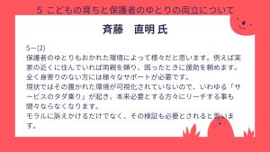 斎藤氏設問5-(2)回答保護者のゆとりもおかれた環境によって様々だと思います。例えば実家の近くに住んでいれば両親を頼り、困ったときに援助を頼めます。 全く身寄りのない方には様々なサポートが必要です。 現状ではその置かれた環境が可視化されていないので、いわゆる「サービスのタダ乗り」が起き、本来必要とする方々にリーチする事も間々ならなくなります。 モラルに訴えかけるだけでなく、その検証も必要とされると思います。