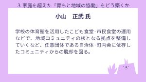 小山氏 設問3 回答学校の体育館を活用したこども食堂·市民食堂の運用などで、地域コミュニティの核となる拠点を整備していくなど、任意団体である自治体·町内会に依存したコミュニティからの脱却を図る。
