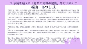 福山氏設問3回答「家族」や「家庭」だけを前提とした育ちや暮らしの支援が限界に来ていると思います。高齢者の孤立だけでなく、若者や子育て世代、こども自身もまた「誰かとつながれない」不安や孤独を抱えており、家庭に頼るだけでなく、地域社会全体で「共に育ち、共に生きる」仕組みの構築が求められています。 こうした中で必要なのは、「居場所の再設計」と「人との関係性の再構築」です。地域に点在する公共施設や空き家、学校などを活用し、年齢・立場を問わず誰もがふらっと立ち寄れる「みんなの居場所」を市内各地に整備していくべきです。ただの施設ではなく、運営には地域住民、福祉専門職、学生、企業の社員などが関わることで、多様なつながりが自然に生まれる設計が重要です。 「企業の社会参画」の枠組みも拡張すべきです。横浜には多くの企業・団体が存在しますが、地域への関与は限定的です。 たとえば、企業のCSR活動と連携し、従業員が地域の学童保育や子ども食堂、若者のキャリア支援などに参画できる「企業×地域協働プラットフォーム」を構築します。企業側にも福利厚生や人材育成というメリットを提示することで、継続的な連携を可能にします。 孤立・孤独の課題は、世代を問わず広がっています。「家庭」や「行政」がすべてを担うのではなく、地域の誰もが“自分ごと”として関われる仕組みをつくり、横浜を「都市の顔をしたあたたかい共同体」へと変えていく。 これが、これからの都市型コミュニティの在り方であり、僕がめざす「つながりの都市・横浜」です。