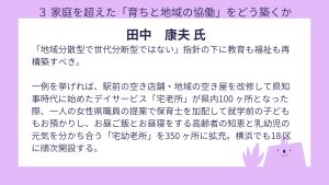 田中氏 設問3 回答「地域分散型で世代分断型ではない」指針の下に教育も福祉も再構築すべき。 一例を挙げれば、駅前の空き店舗・地域の空き屋を改修して県知事時代に始めたデイサービス「宅老所」が県内100 ヶ所となった際、一人の女性県職員の提案で保育士を加配して就学前の子どももお預かりし、お昼ご飯とお昼寝をする高齢者の知恵と乳幼児の元気を分かち合う「宅幼老所」を350 ヶ所に拡充。横浜でも18 区に順次開設する。