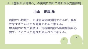 小山氏設問4 回答施設から地域へ、の理念自体は賛同できるが、事が性急すぎているのが問題であると考える。 中長期的に見て現状は一定程度施設も新設整備が必要で、そこで人の育成を図るべきと考える。