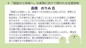 高橋氏設問4 回答「施設から地域へ」は、目指すべき方向性だとは思いますが、実際には簡単なことではありません。 私自身も、行き場がなく路上で過ごしているこどもの支援をした経験がありますが、一人のこどもでさえ対応には苦慮しました。 子供・若者を支える地域社会の実現のため、私自身が親と子のつどい広場事業に関わってきた経験もありますので、現場の方々からご意見を伺いながら、何が必要か更に支援の幅を広げてゆきたい。 人材育成や質の保障の問題は、海外での取組も参考にしながら、 横浜市でできることは条例改正するなど、実践していきますし、法改正が必要な場合は、国に直接要望活動を行うなど国への働きかけを積極的に行います。