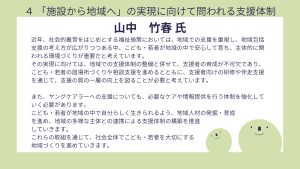 山中氏設問4回答近年、社会的養育をはじめとする福祉施策においては、地域での支援を重視し、地域包括支援の考え方が広がりつつある中、こども・若者が地域の中で安心して育ち、主体的に関われる環境づくりが重要だと考えています。 その実現に向けては、地域での支援体制の整備と併せて、支援者の育成が不可欠であり、こども・若者の居場所づくりや相談支援を進めるとともに、支援者向けの研修や伴走支援を通じて、支援の質の一層の向上を図ることが必要と考えています。 また、ヤングケアラーへの支援についても、必要なケアや情報提供を行う体制を強化していく必要があります。 こども・若者が地域の中で自分らしく生きられるよう、地域人材の発掘・育成を進め、地域の多様な主体との連携による支援体制の構築を推進していきます。 これらの取組を通じて、社会全体でこども・若者を大切にする地域づくりを進めていきます。