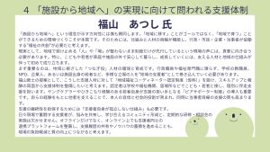 福山氏設問4 回答「施設から地域へ」という理念が示す方向性には僕も賛同します。「地域に移す」ことがゴールではなく、「地域で育つ」ことができるための環境づくりこそが本質です。そのためには、仕組みと人材の両輪が機能し、行政・市民・企業・当事者が協働する“福祉の共創”が必要だと考えます。 現実として、地域で受け止める「人」や「場」が整わないまま制度だけが先行しているという現場の声には、真摯に向き合う必要があります。特に、こどもや若者が家庭や施設の外で安心して暮らし、成長していくには、支える人材と地域の仕組みが伴って初めて成り立ちます。 まず重要なのは、地域に根ざした「つなぎ役」人材の確保と育成です。行政職員や福祉専門職に限らず、学校の教職員、NPO、企業人、あるいは施設出身の若者など、多様な立場の人を“地域の支援者”として巻き込んでいく必要があります。 福山敦士の提案として、こうした支援人材に対して「地域福祉コーディネーター認定制度(仮称)」を設け、スキルアップと報酬の両面から支援体制を整備したいと考えます。認定者は学校や福祉機関、居場所などでこども・若者と接し、個別に伴走支援を担います。ヤングケアラーやひきこもり経験のある若者自身が支援の担い手となる「ピアサポーター制度」の導入も重要です。自らの経験をもとに他者を支えることで、本人の自信と社会的役割が育まれ、同時に当事者目線の支援の質も高まります。 支援の継続性を担保するためには「支援者自身が孤立しない仕組み」も必要です。 日々現場で奮闘する支援者が、悩みを共有し、学び合えるコミュニティ形成と、定期的な研修・相談会の 実施は欠かせません。オフラインだけでなく、オンライン上でも支援者同士の連携プラットフォームを整備し、支援履歴の共有やノウハウの蓄積を進めることも、現場の負担軽減と質の向上につながると考えます。