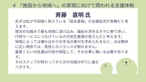 斎藤氏設問4 回答先ずは私が今回強く訴えている「民生委員」の支援拡充が急務だと考えます。 現況の仕組みで最も地域に溶け込み、福祉を求める方々に寄り添い、行政サービスにつなげているのが民生委員の皆さんだと考えます。 地域によっては僅かばかりの手当の寄付を求められるなど、ほぼ無休に近い現状では、負担とのバランスが取れません。 最賃くらいの処遇は行政が保証して、その仕事に報いる必要があります。 そのステップが終わってから次の仕組み作りに進む べきです。