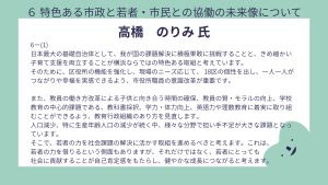 高橋氏設問6-(1)回答日本最大の基礎自治体として、我が国の課題解決に積極果敢に挑戦することと、きめ細かい子育て支援を両立することが横浜ならではの特色ある取組と考えています。 そのために、区役所の機能を強化し、現場のニーズ応じて、 18区の個性を出し、一人一人がつながりや幸福を実感できるよう、市役所職員の意識改革が重要です。 また、教員の働き方改革による子供と向き合う時間の確保、教員の質・モラルの向上、学校教育の中心的課題である、教科書採択、学力・体力向上、英語力や理数教育に着実に取り組むことができるよう、教育行政組織のあり方を見直します。 人口減少、特に生産年齢人口の減少が続く中、様々な分野で担い手不足が大きな課題となっています。 そこで、若者の力を社会課題の解決に活かす取組を進めるべきと考えます。これは、 若者の力を借りるという側面もありますが、それだけではなく、若者にとっても 社会に貢献することが自己肯定感をもたらし、健やかな成長につながると考えます。