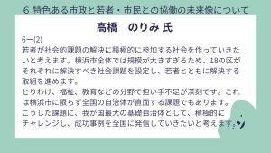高橋氏設問6-(2)回答若者が社会的課題の解決に積極的に参加する社会を作っていきたいと考えます。横浜市全体では規模が大きすぎるため、18の区がそれぞれに解決すべき社会課題を設定し、若者とともに解決する取組を進めます。 とりわけ、福祉、教育などの分野で担い手不足が深刻です。これは横浜市に限らず全国の自治体が直面する課題でもあります。 こうした課題に、我が国最大の基礎自治体として、積極的に チャレンジし、成功事例を全国に発信していきたいと考えます。