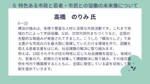 高橋氏設問6-(3)回答横浜の強みは、多様で豊富な人材と活発な市民活動です。これまで地域の力によって市民協働、G30、次世代郊外まちづくりなど、全国の先駆的な取組みが実施されてきました。こうした「横浜らしさ」である豊かな市民の力を最大限に発揮していただける環境を作り、困難を抱える若者支援をはじめ、社会課題の解決に取り組みます。 例えば、18区それぞれが区の特性に応じた社会課題を設定し、地域の力、若者の力、民間の力を結集して課題解決に取り組み、その成功事例を市内で横展開するとともに、全国に発信している姿を目指して取組を進めていきます。