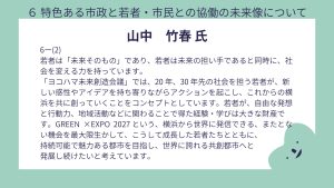 山中氏設問6-(2)回答若者は「未来そのもの」であり、若者は未来の担い手であると同時に、社会を変える力を持っています。 「ヨコハマ未来創造会議」では、20 年、30 年先の社会を担う若者が、新しい感性やアイデアを持ち寄りながらアクションを起こし、これからの横浜を共に創っていくことをコンセプトとしています。若者が、自由な発想と行動力、地域活動などに関わることで得た経験・学びは大きな財産です。 GREEN ×EXPO 2027 という、横浜から世界に発信できる、またとない機会を最大限生かして、こうして成長した若者たちとともに、持続可能で魅力ある都市を目指し、世界に誇れる共創都市へと発展し続けたいと考えています。