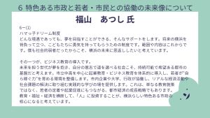 福山氏設問6-(1)回答ハマっ子ドリーム制度 どんな境遇であっても、夢を目指すことができる、そんなサポートをします。将来の横浜を背負って立つ、こどもたちに勇気を持ってもらうための制度です。範囲や内容はこれからです。僕も社会的弱者だったからこそ、横浜の未来に恩返ししたいと考えています。 その一つが、ビジネス教育の導入です。 未来を担う世代が夢を抱き、自分の意志で道を選べる社会こそ、持続可能で希望ある都市の基盤だと考えます。市立中高を中心に起業教育・ビジネス教育を体系的に導入し、若者が“自ら稼ぐ力”を育める環境を整備します。市内企業や大学、行政が協働し、リアルな経済活動や社会課題の解決に取り組む実践的な学びの場を提供します。これは、単なる教育施策 ではなく、若者の定着や起業促進にもつながる、都市経済の成長戦略でもあります。 教育・福祉・経済を横断して、「人」に投資することが、横浜らしい特色ある市政の 核心になると考えています。