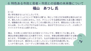 福山氏 設問6ー(2)回答若い芽を摘まないようにしたいです。 社会をよりよくしようという“希望の火種”は、時として考え方が未成熟な場合もあります。僕も人のことは言えません。ただ、チャレンジする姿勢は何物にも変え難い資産です。経験値の多い大人は、時としてこの火種を消しにきます。悪気はないと思います。大人は皆、コーチングのプロではありません。自分ができたからといって、人も同じアドバイスでできるとは限りません。 僕は、その思いに本気で応える行政をつくりたいです。環境づくりに徹します。 横浜は多様な課題を抱える大都市ですが、その分、多様な解決策を実験できる舞台でもあります。平均年齢も上がってきており、もはや36歳の自分も若者なのかどうか判別つきませんが、横浜をもっと良くしたいという全世代共通の思いを、しっかり受け止め、スピーディに実行改善に移して行きたいと思います。