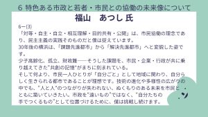 福山氏設問6ー(3)回答「対等・自主・自立・相互理解・目的共有・公開」は、市民協働の理念であり、民主主義の実践そのものだと僕は捉えています。 30年後の横浜は、「課題先進都市」から「解決先進都市」へと変貌した姿です。 少子高齢化、孤立、財政難――そうした課題を、市民・企業・行政が共に乗り越えてきた“共創の記憶”がまちに刻まれている。 そして何より、市民一人ひとりが「自分ごと」として地域に関わり、自分らしく生きられる都市であることが理想です。技術の進化や多様性の広がりの中でも、“人と人”のつながりが失われない、ぬくもりのある未来を市民とともに築いていきたい。市政を“遠いもの”ではなく、“自分たちの 手でつくるもの”として位置づけるために、僕は挑戦し続けます。